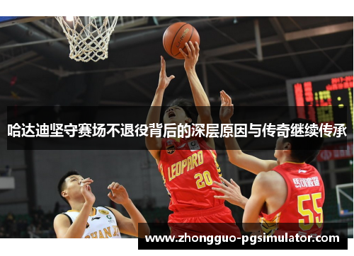 哈达迪坚守赛场不退役背后的深层原因与传奇继续传承