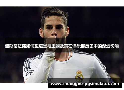 迪斯蒂法诺如何塑造皇马王朝及其在俱乐部历史中的深远影响