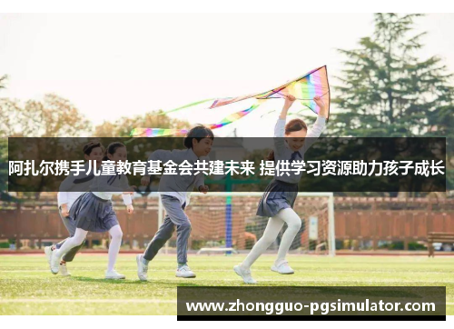 阿扎尔携手儿童教育基金会共建未来 提供学习资源助力孩子成长