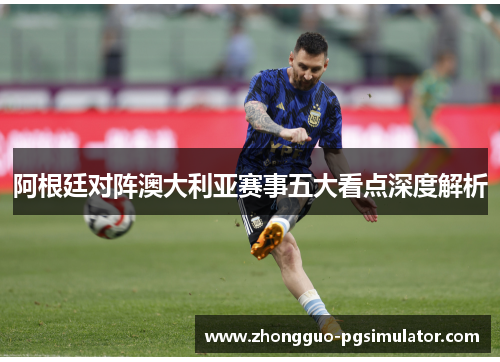 阿根廷对阵澳大利亚赛事五大看点深度解析
