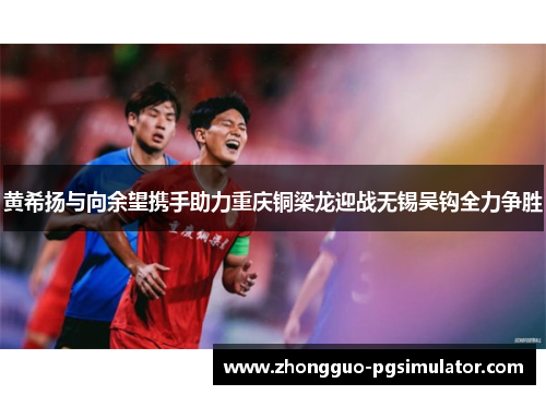 黄希扬与向余望携手助力重庆铜梁龙迎战无锡吴钩全力争胜