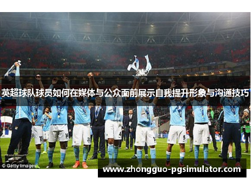 英超球队球员如何在媒体与公众面前展示自我提升形象与沟通技巧 英超球队球员如何在媒体与公众面前展示自我提升形象与沟通技巧