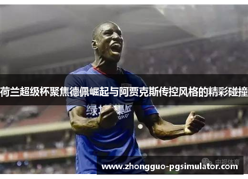 荷兰超级杯聚焦德佩崛起与阿贾克斯传控风格的精彩碰撞 荷兰超级杯聚焦德佩崛起与阿贾克斯传控风格的精彩碰撞