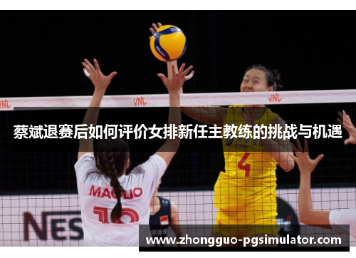 蔡斌退赛后如何评价女排新任主教练的挑战与机遇