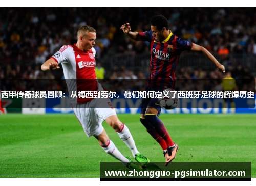 西甲传奇球员回顾：从梅西到劳尔，他们如何定义了西班牙足球的辉煌历史