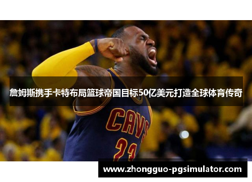 詹姆斯携手卡特布局篮球帝国目标50亿美元打造全球体育传奇