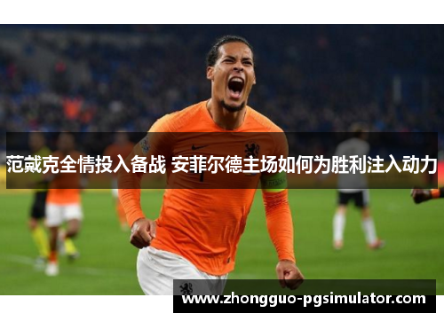 范戴克全情投入备战 安菲尔德主场如何为胜利注入动力