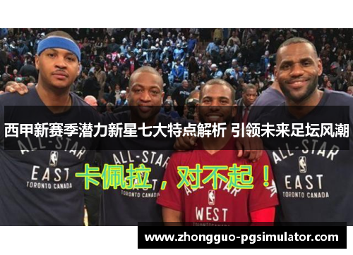 西甲新赛季潜力新星七大特点解析 引领未来足坛风潮