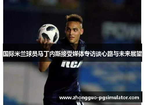 国际米兰球员马丁内斯接受媒体专访谈心路与未来展望