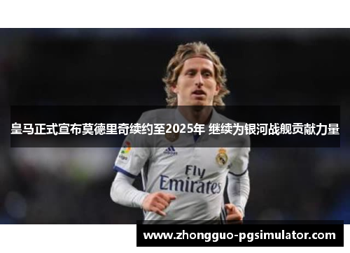 皇马正式宣布莫德里奇续约至2025年 继续为银河战舰贡献力量
