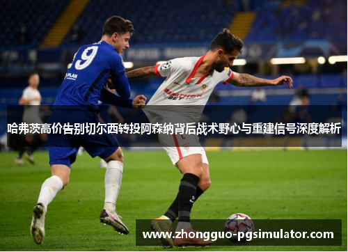 哈弗茨高价告别切尔西转投阿森纳背后战术野心与重建信号深度解析 哈弗茨高价告别切尔西转投阿森纳背后战术野心与重建信号深度解析