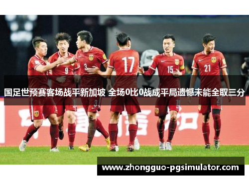 国足世预赛客场战平新加坡 全场0比0战成平局遗憾未能全取三分 国足世预赛客场战平新加坡 全场0比0战成平局遗憾未能全取三分