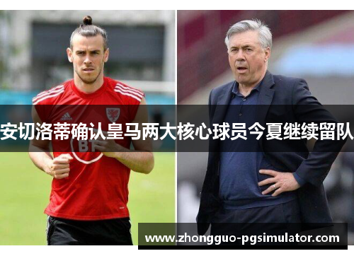 安切洛蒂确认皇马两大核心球员今夏继续留队 安切洛蒂确认皇马两大核心球员今夏继续留队