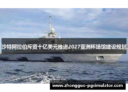 沙特阿拉伯斥资十亿美元推进2027亚洲杯场馆建设规划