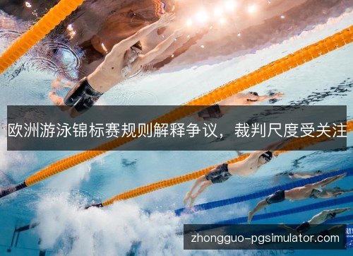 欧洲游泳锦标赛规则解释争议,裁判尺度受关注 欧洲游泳锦标赛规则解释争议,裁判尺度受关注