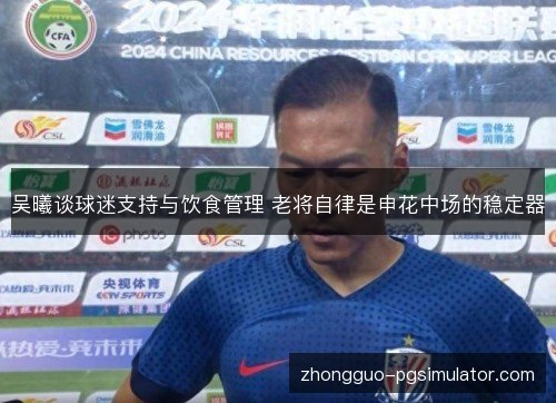 吴曦谈球迷支持与饮食管理 老将自律是申花中场的稳定器 吴曦谈球迷支持与饮食管理 老将自律是申花中场的稳定器