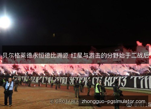 贝尔格莱德永恒德比溯源 红星与游击的分野始于二战后 贝尔格莱德永恒德比溯源 红星与游击的分野始于二战后